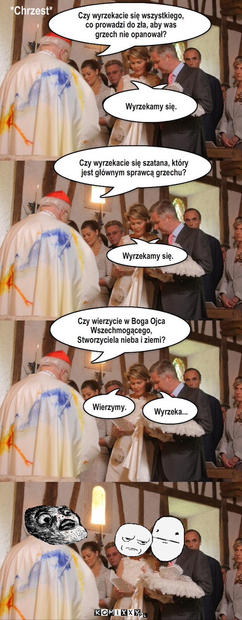 Chrzest – *Chrzest* Wyrzekamy się. Czy wyrzekacie się szatana, który jest głównym sprawcą grzechu? Czy wierzycie w Boga Ojca Wszechmogącego, Stworzyciela nieba i ziemi? Wyrzeka... Wierzymy. Wyrzekamy się. Czy wyrzekacie się wszystkiego, co prowadzi do zła, aby was grzech nie opanował? 