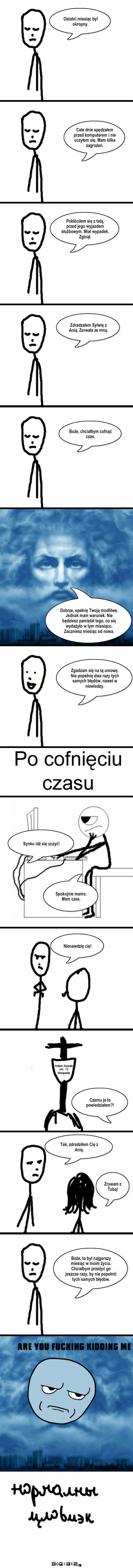 Mogę cofnąć czas? – Ostatni miesiąc był okropny. Całe dnie spędzałem przed komputerem i nie uczyłem się. Mam kilka zagrożeń. Pokłóciłem się z tatą, przed jego wyjazdem służbowym. Miał wypadek. Zginął. Zdradzałem Sylwię z Anią. Zerwała ze mną. Boże, chciałbym cofnąć czas. Dobrze, spełnię Twoją modlitwę. Jednak mam warunek. Nie będziesz pamiętał tego, co się wydażyło w tym miesiącu. Zaczniesz miesiąc od nowa. Zgadzam się na tą umowę. Nie popełnię dwa razy tych samych błędów, nawet w niewiedzy. Synku idź się uczyć! Spokojnie mamo. Mam czas. Nienawdzię cię! Czemu ja to powiedziałem?! Tak, zdradziłem Cię z Anią. Zrywam z Tobą! Boże, to był najgorszy miesiąc w moim życiu. Chciałbym przeżyć go jeszcze razy, by nie popełnić tych samych błędów. 