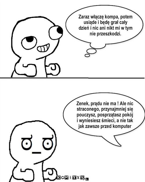 dzień nie jak codzień – Zaraz włączę kompa, potem usiąde i będę grał cały dzień i nic ani nikt mi w tym nie przeszkodzi. Zenek, prądu nie ma ! Ale nic straconego, przynajmniej się pouczysz, posprzątasz pokój i wyniesiesz śmieci, a nie tak jak zawsze przed komputer 