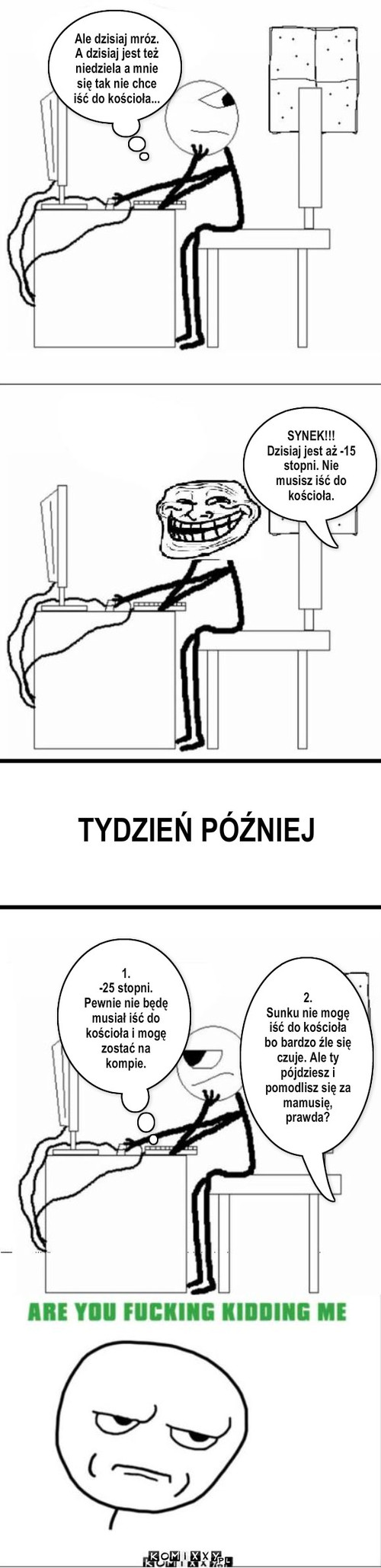 Kościół – Ale dzisiaj mróz. A dzisiaj jest też niedziela a mnie się tak nie chce iść do kościoła... SYNEK!!!
Dzisiaj jest aż -15 stopni. Nie musisz iść do kościoła. TYDZIEŃ PÓŹNIEJ 1.
-25 stopni. Pewnie nie będę musiał iść do kościoła i mogę zostać na kompie. 2.
Sunku nie mogę iść do kościoła bo bardzo źle się czuje. Ale ty pójdziesz i pomodlisz się za mamusię, prawda? 