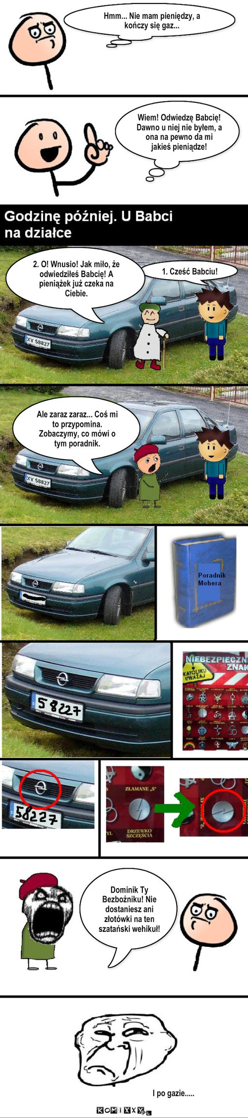 Do babci po Gaz.  – Hmm... Nie mam pieniędzy, a kończy się gaz... Wiem! Odwiedzę Babcię! Dawno u niej nie byłem, a ona na pewno da mi jakieś pieniądze! 1. Cześć Babciu! 2. O! Wnusio! Jak miło, że odwiedziłeś Babcię! A pieniążek już czeka na Ciebie. Ale zaraz zaraz... Coś mi to przypomina. Zobaczymy, co mówi o tym poradnik. Dominik Ty Bezbożniku! Nie dostaniesz ani złotówki na ten szatański wehikuł! I po gazie..... 