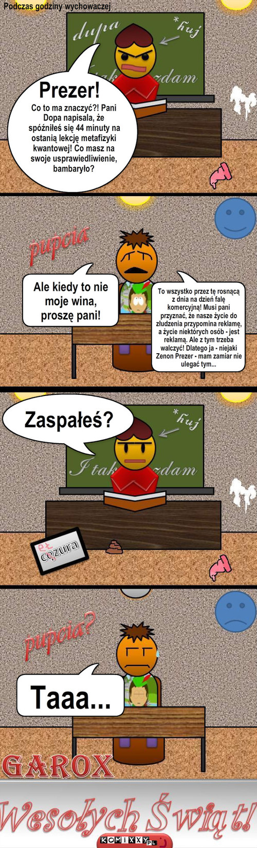 Zenek - Spóźnienie – Ale kiedy to nie moje wina, proszę pani! Co to ma znaczyć?! Pani Dopa napisala, że spóźniłeś się 44 minuty na ostanią lekcję metafizyki kwantowej! Co masz na swoje usprawiedliwienie, bambaryło? Prezer! To wszystko przez tę rosnącą  z dnia na dzień falę komercyjną! Musi pani przyznać, że nasze życie do złudzenia przypomina reklamę, a życie niektórych osób - jest reklamą. Ale z tym trzeba walczyć! Dlatego ja - niejaki Zenon Prezer - mam zamiar nie ulegać tym... Zaspałeś? Taaa... Podczas godziny wychowaczej 