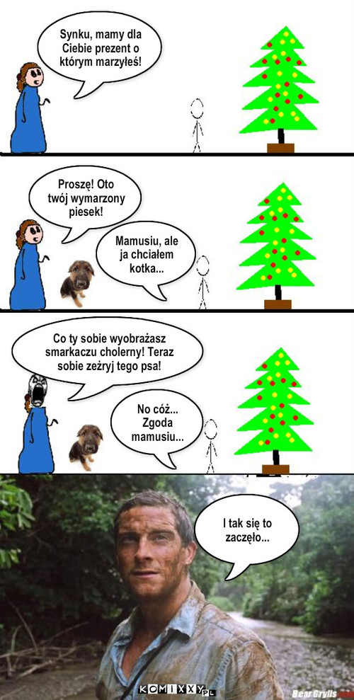 Bear Grylls. Historia prawdziwa – Synku, mamy dla Ciebie prezent o którym marzyłeś! Proszę! Oto twój wymarzony piesek! Mamusiu, ale ja chciałem kotka... No cóż... Zgoda mamusiu... Co ty sobie wyobrażasz smarkaczu cholerny! Teraz sobie zeżryj tego psa! I tak się to zaczęło... 