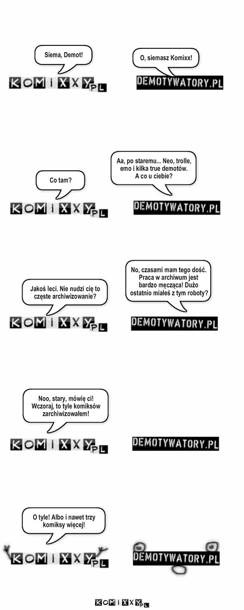 Ciężkie życie Komixxów i Demotów – Siema, Demot! O, siemasz Komixx! Co tam? Aa, po staremu... Neo, trolle, emo i kilka true demotów.
A co u ciebie? Jakoś leci. Nie nudzi cię to częste archiwizowanie? No, czasami mam tego dość. Praca w archiwum jest bardzo męcząca! Dużo ostatnio miałeś z tym roboty? Noo, stary, mówię ci! Wczoraj, to tyle komiksów zarchiwizowałem! O tyle! Albo i nawet trzy komiksy więcej! 