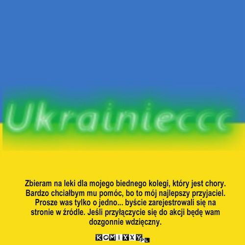 Prosze was o coś :D – Zbieram na leki dla mojego biednego kolegi, który jest chory.
Bardzo chciałbym mu pomóc, bo to mój najlepszy przyjaciel.
Prosze was tylko o jedno... byście zarejestrowali się na stronie w źródle. Jeśli przyłączycie się do akcji będę wam dozgonnie wdzięczny. 