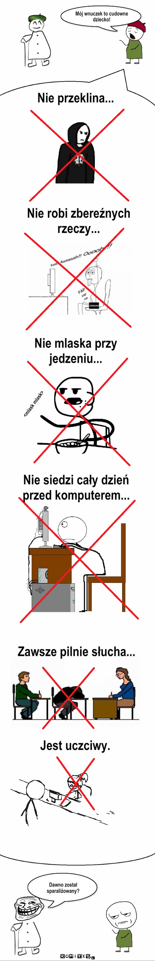 Mój wnuczek – Mój wnuczek to cudowne dziecko! Nie przeklina... Nie robi zbereźnych rzeczy... Nie mlaska przy jedzeniu... <mlask mlask> Nie siedzi cały dzień 
przed komputerem... Zawsze pilnie słucha... Jest uczciwy. Dawno został sparaliżowany? 