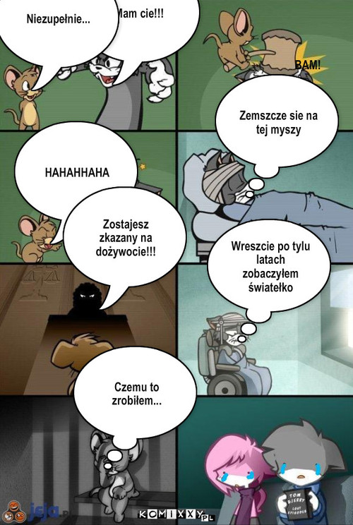 Tom i Jerry – Mam cie!!! Niezupełnie... BAM! HAHAHHAHA Zemszcze sie na tej myszy Zostajesz zkazany na dożywocie!!! Wreszcie po tylu latach zobaczyłem światełko Czemu to zrobiłem... 