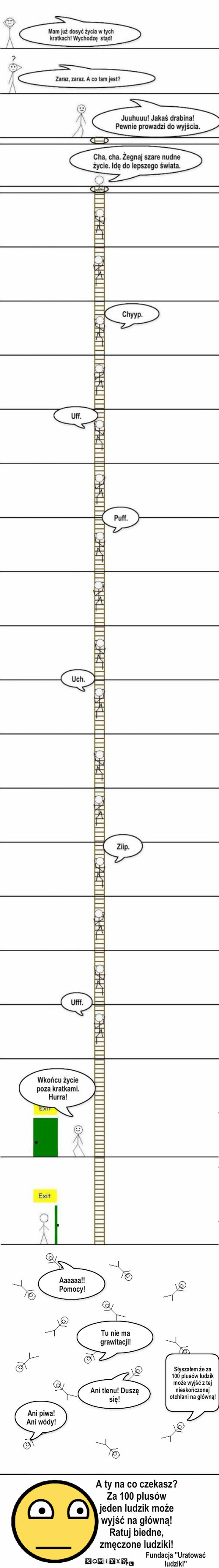 Fundacja "Pomóż ludzikom" – Aaaaaa!! Pomocy! Tu nie ma grawitacji! Słyszałem że za 100 plusów ludzik może wyjść z tej nieskończonej otchłani na główną! Ani tlenu! Duszę się! Ani piwa! Ani wódy! A ty na co czekasz?
Za 100 plusów
jeden ludzik może
wyjść na główną!
Ratuj biedne,
zmęczone ludziki! Fundacja 