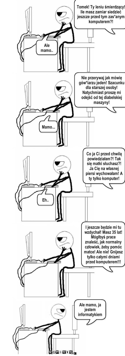 Mama – Nie przerywaj jak mówię gów*iarzu jeden! Szacunku dla starszej osoby! Natychmiast proszę mi odejść od tej diabelskiej maszyny! Tomek! Ty leniu śmierdzący! Ile masz zamiar siedzieć jeszcze przed tym zas*anym komputerem?! Mamo... Ale mamo.. Co ja Ci przed chwilą powiedziałam?! Tak się matki słuchasz?! Ja Cię na własnej piersi wychowałam! A ty tylko komputer! Eh.. Ale mamo, ja jestem informatykiem I jeszcze będzie mi tu wzdychał! Masz 35 lat! Mógłbyś prace  znaleść, jak normalny człowiek, żeby pomóc  matce! Ale nie! Gnijesz tylko całymi dniami przed komputerem!!! 