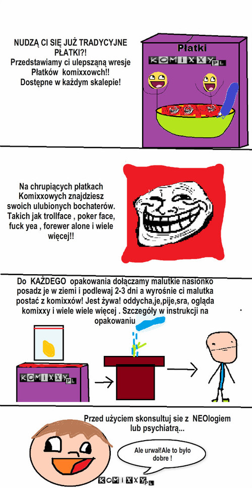 Nowe Płatki Komixxów – Na chrupiących płatkach
Komixxowych znajdziesz 
swoich ulubionych bochaterów.
Takich jak trollface , poker face,
fuck yea , forewer alone i wiele
więcej!! NUDZĄ CI SIĘ JUŻ TRADYCYJNE 
PŁATKI?!
Przedstawiamy ci ulepsząną wresje
Płatków  komixxowch!!
Dostępne w każdym skalepie! Do  KAŻDEGO  opakowania dołączamy malutkie nasionko posadz je w ziemi i podlewaj 2-3 dni a wyrośnie ci malutka postać z komixxów! Jest żywa! oddycha,je,pije,sra, ogląda komixxy i wiele wiele więcej . Szczegóły w instrukcji na opakowaniu Przed użyciem skonsultuj sie z  NEOlogiem 
lub psychiatrą... Ale urwał!Ale to było dobre ! 