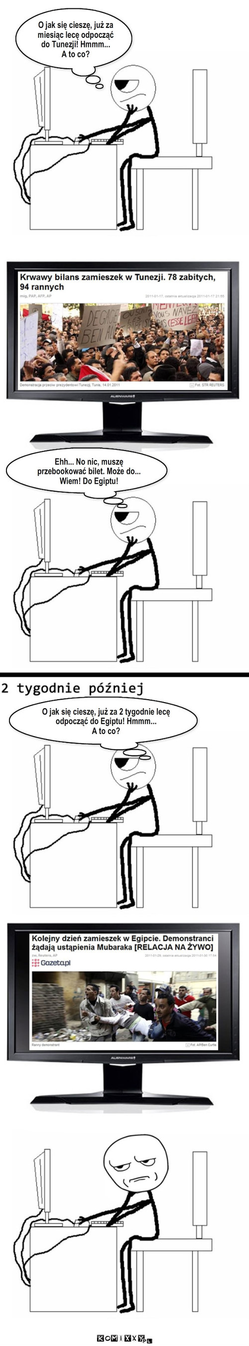 Zamieszki – Ehh... No nic, muszę przebookować bilet. Może do... Wiem! Do Egiptu! O jak się cieszę, już za miesiąc lecę odpocząć do Tunezji! Hmmm...
A to co? O jak się cieszę, już za 2 tygodnie lecę odpocząć do Egiptu! Hmmm...
A to co? 