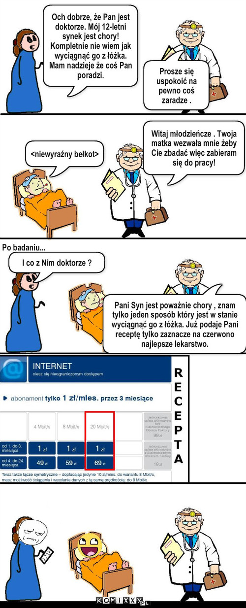 Leczenie młodego pokolenia – Och dobrze, że Pan jest doktorze. Mój 12-letni synek jest chory! Kompletnie nie wiem jak wyciągnąć go z łóżka. Mam nadzieje że coś Pan poradzi. Prosze się uspokoić na pewno coś zaradze . Witaj młodzieńcze . Twoja matka wezwała mnie żeby Cie zbadać więc zabieram się do pracy! <niewyraźny bełkot> Po badaniu... I co z Nim doktorze ? Pani Syn jest poważnie chory , znam tylko jeden sposób który jest w stanie wyciągnąć go z łóżka. Już podaje Pani receptę tylko zaznacze na czerwono najlepsze lekarstwo. 