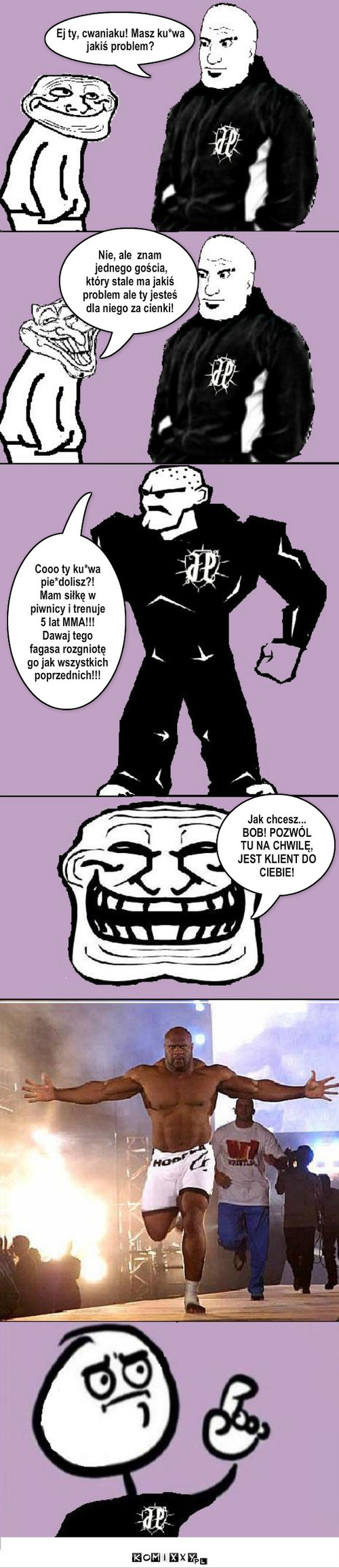 Cwany dresik – Tekst.. Nie, ale  znam
 jednego gościa,
który stale ma jakiś problem ale ty jesteś dla niego za cienki! Cooo ty ku*wa pie*dolisz?!
Mam siłkę w piwnicy i trenuje 5 lat MMA!!! Dawaj tego fagasa rozgniotę go jak wszystkich poprzednich!!! Jak chcesz...
BOB! POZWÓL TU NA CHWILĘ, JEST KLIENT DO CIEBIE! Ej ty, cwaniaku! Masz ku*wa 
jakiś problem? 