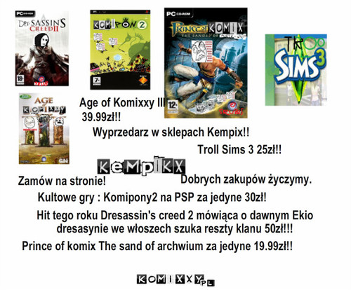 Gry – Wyprzedarz w sklepach Kempix!! Kultowe gry : Komipony2 na PSP za jedyne 30zł! Troll Sims 3 25zł!! Hit tego roku Dresassin's creed 2 mówiąca o dawnym Ekio dresasynie we włoszech szuka reszty klanu 50zł!!! Age of Komixxy III 39.99zł!! Prince of komix The sand of archwium za jedyne 19.99zł!! Zamów na stronie! Dobrych zakupów życzymy. 