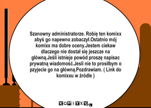 Tum tum – Szanowny administratorze. Robię ten komixx abyś go napewno zobaczył.Ostatnio mój komixx ma dobre oceny.Jestem ciekaw dlaczego nie dostał się jeszcze na główną.Jeśli istnieje powód proszę napisac prywatną wiadomość.Jesli nie to prosiłbym o pzyjecie go na główną.Pozdrawiam. ( Link do komixxu w źródle ) 