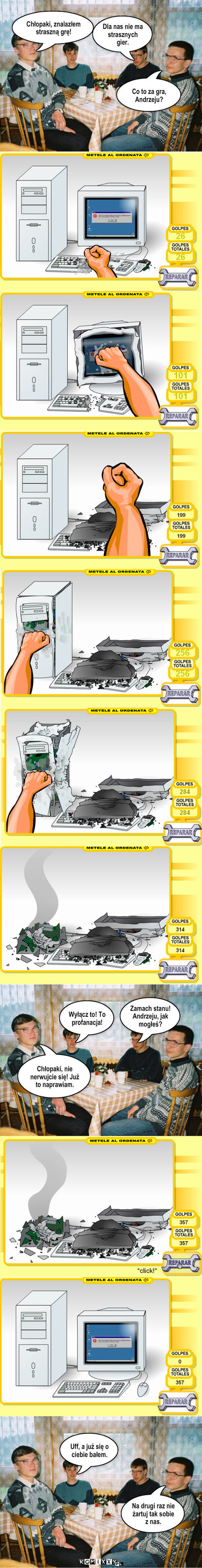 Straszna gra – Chłopaki, znalazłem straszną grę! Dla nas nie ma strasznych gier. Uff, a już się o ciebie bałem. Na drugi raz nie żartuj tak sobie z nas. Co to za gra, Andrzeju? Wyłącz to! To profanacja! Zamach stanu! Andrzeju, jak mogłeś? Chłopaki, nie nerwujcie się! Już to naprawiam. 