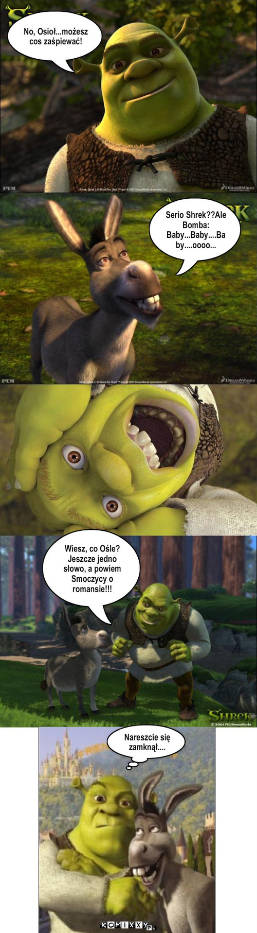 Zdrada – No, Osioł...możesz cos zaśpiewać! Serio Shrek??Ale Bomba: Baby...Baby....Baby....oooo... Wiesz, co Ośle? Jeszcze jedno słowo, a powiem Smoczycy o romansie!!! Nareszcie się zamknął.... 