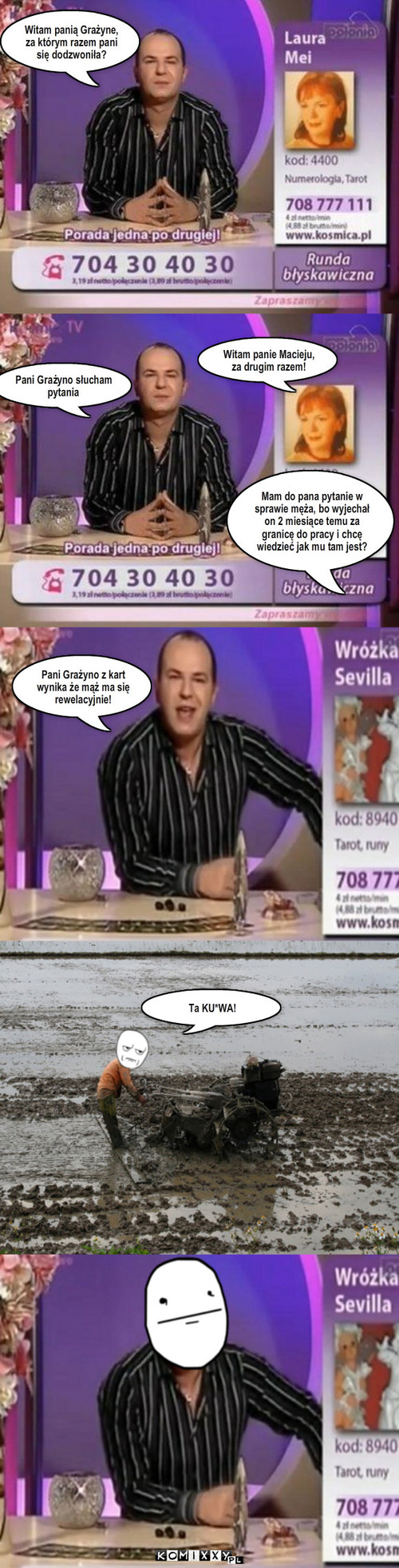 Maciek wróżbita TV – Witam panią Grażyne, za którym razem pani się dodzwoniła? Pani Grażyno słucham pytania Witam panie Macieju, za drugim razem! Mam do pana pytanie w sprawie męża, bo wyjechał on 2 miesiące temu za granicę do pracy i chcę wiedzieć jak mu tam jest? Pani Grażyno z kart wynika że mąż ma się rewelacyjnie! Ta KU*WA! 