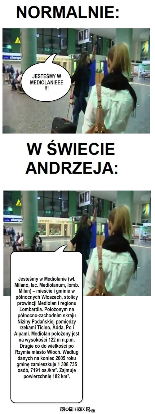 Gdyby Andrzej rządził światem... – JESTEŚMY W MEDIOLANIEEE!!! Jesteśmy w Mediolanie (wł. Milano, łac. Mediolanum, lomb. Milan) – mieście i gminie w północnych Włoszech, stolicy prowincji Mediolan i regionu Lombardia. Położonym na północno-zachodnim skraju Niziny Padańskiej pomiędzy rzekami Ticino, Adda, Po i Alpami. Mediolan położony jest na wysokości 122 m n.p.m. Drugie co do wielkości po Rzymie miasto Włoch. Według danych na koniec 2005 roku gminę zamieszkuje 1 308 735 osób, 7191 os./km². Zajmuje powierzchnię 182 km². 