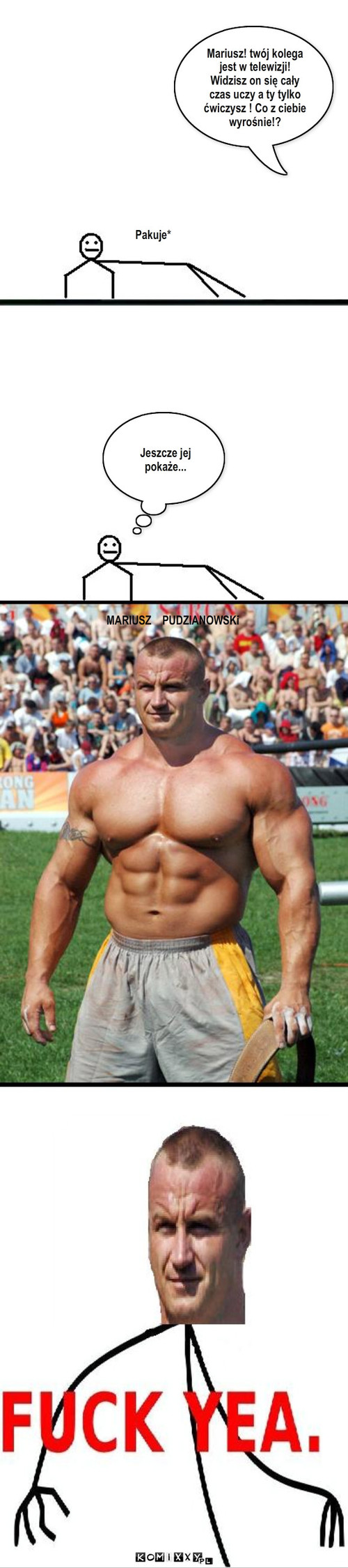 Pakuje – Pakuje* Jeszcze jej pokaże... MARIUSZ    PUDZIANOWSKi Mariusz! twój kolega jest w telewizji! Widzisz on się cały czas uczy a ty tylko ćwiczysz ! Co z ciebie wyrośnie!? 