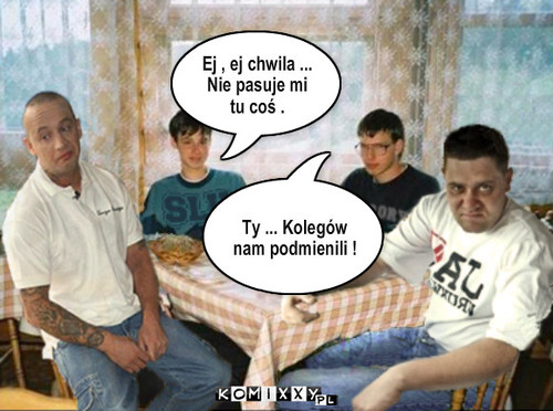 Koledzy – Ej , ej chwila ... Nie pasuje mi tu coś . Ty ... Kolegów nam podmienili ! 