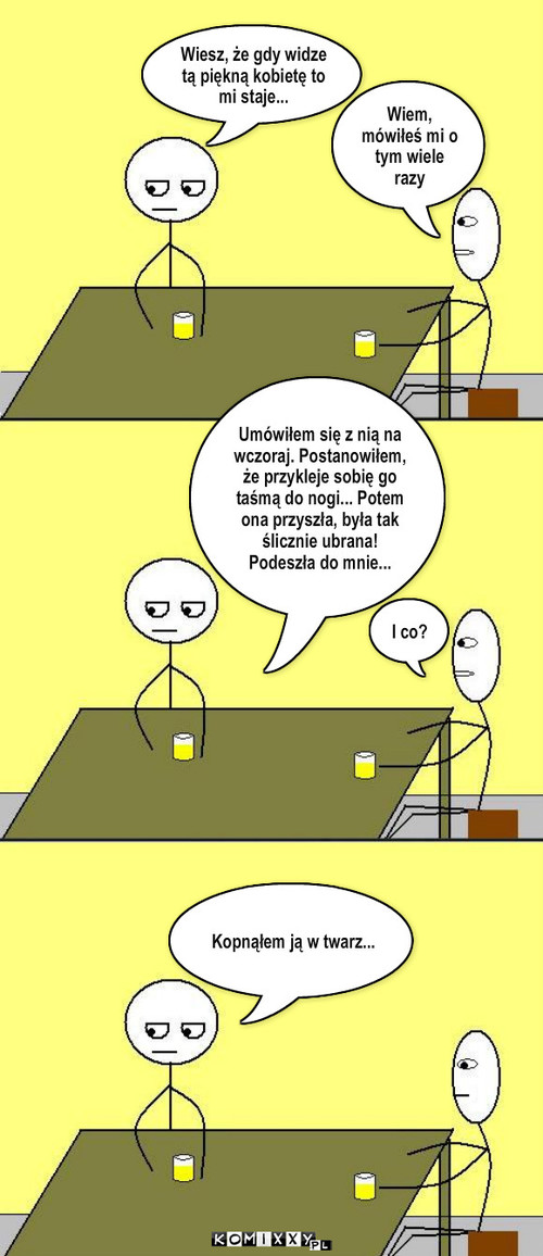 Przykro zauroczony – Wiem, mówiłeś mi o tym wiele razy Wiesz, że gdy widze tą piękną kobietę to mi staje... I co? Umówiłem się z nią na wczoraj. Postanowiłem, że przykleje sobię go taśmą do nogi... Potem ona przyszła, była tak ślicznie ubrana! Podeszła do mnie... Kopnąłem ją w twarz... 