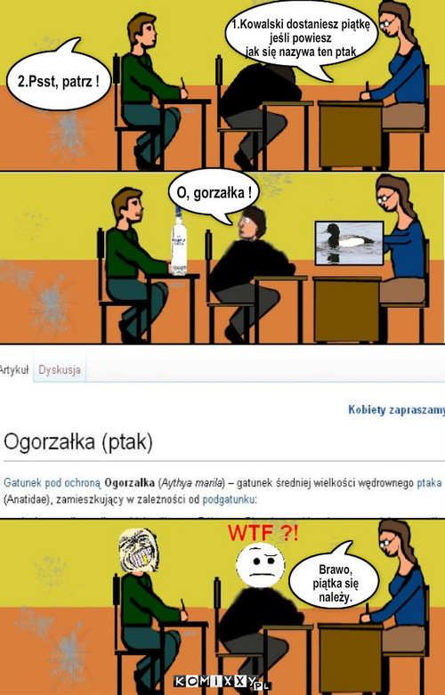 O, gorzałka ! – O, gorzałka ! 1.Kowalski dostaniesz piątkę 
jeśli powiesz
jak się nazywa ten ptak 2.Psst, patrz ! Brawo,
piątka się
należy. 