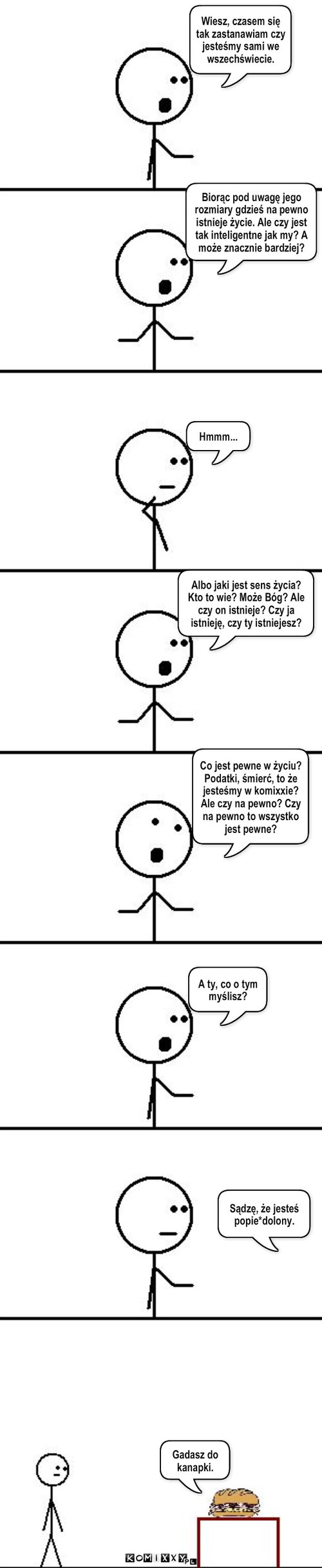Przemyślenia – Wiesz, czasem się tak zastanawiam czy jesteśmy sami we wszechświecie. Biorąc pod uwagę jego rozmiary gdzieś na pewno istnieje życie. Ale czy jest tak inteligentne jak my? A może znacznie bardziej? Hmmm... Albo jaki jest sens życia? Kto to wie? Może Bóg? Ale czy on istnieje? Czy ja istnieję, czy ty istniejesz? Co jest pewne w życiu?   Podatki, śmierć, to że jesteśmy w komixxie? Ale czy na pewno? Czy na pewno to wszystko jest pewne? A ty, co o tym myślisz? Gadasz do kanapki. Sądzę, że jesteś popie*dolony. 