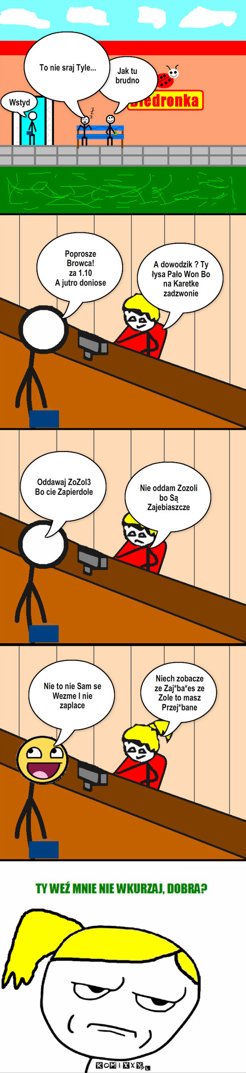 ZoZol3 – Jak tu brudno To nie sraj Tyle... Wstyd Poprosze Browca!
za 1.10
A jutro doniose A dowodzik ? Ty łysa Pało Won Bo na Karetke zadzwonie Oddawaj ZoZol3 
Bo cie Zapierdole Nie oddam Zozoli bo Są Zajebiaszcze Nie to nie Sam se Wezme I nie zaplace Niech zobacze ze Zaj*ba*es ze Zole to masz Przej*bane 