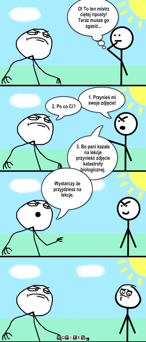 Mistrz ciętej riposty – O! To ten mistrz ciętej riposty! Teraz musze go zgasić... O! To ten mistrz ciętej riposty! Teraz musze go zgasić... 1. Przynieś mi swoje zdjęcie! 2. Po co Ci? 3. Bo pani kazała na lekcje przynieść zdjęcie katastrofy biologicznej. Wystarczy że przyjdziesz na lekcje. 