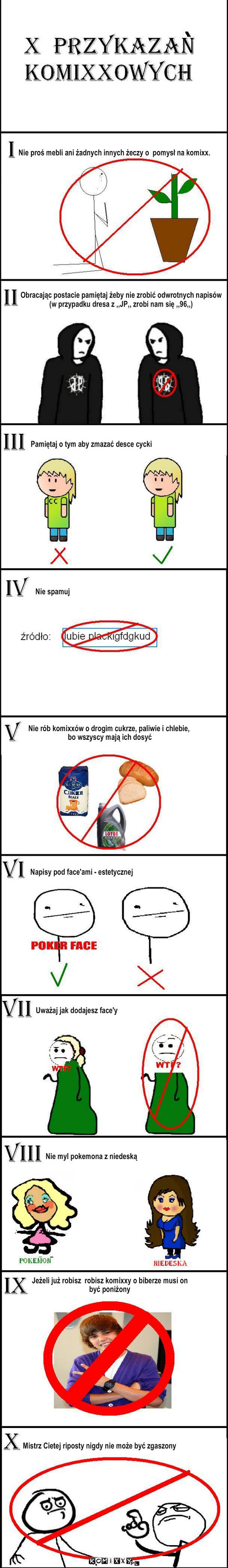 10 przykazan – Nie proś mebli ani żadnych innych żeczy o  pomysł na komixx. Obracając postacie pamiętaj żeby nie zrobić odwrotnych napisów 
(w przypadku dresa z ,,JP,, zrobi nam się ,,96,,) Pamiętaj o tym aby zmazać desce cycki Nie spamuj Nie rób komixxów o drogim cukrze, paliwie i chlebie,
 bo wszyscy mają ich dosyć Napisy pod face'ami - estetycznej Uważaj jak dodajesz face'y Nie myl pokemona z niedeską Jeżeli już robisz  robisz komixxy o biberze musi on  
być poniżony Mistrz Cietej riposty nigdy nie może być zgaszony 