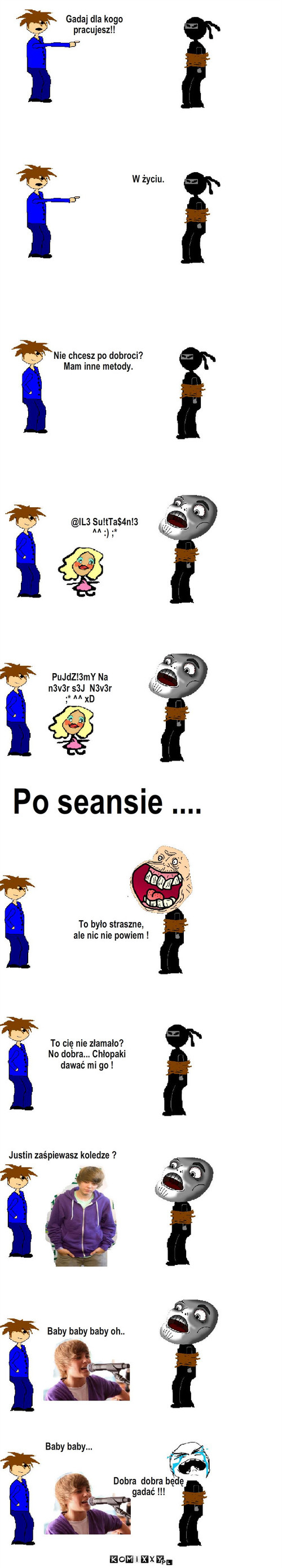 Zmuszanie – W życiu. Nie chcesz po dobroci?
Mam inne metody. @lL3 Su!tTa$4n!3 
^^ :) ;* PuJdZ!3mY Na
n3v3r s3J  N3v3r  
;* ^^ xD Po seansie .... To było straszne,
ale nic nie powiem ! Gadaj dla kogo 
pracujesz!! To cię nie złamało?
No dobra... Chłopaki  
dawać mi go ! Justin zaśpiewasz koledze ? Baby baby baby oh.. Baby baby... Dobra  dobra będę 
gadać !!! 