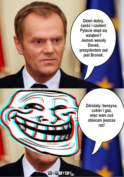 Tusk – Dzień dobry, cześć i czołem! Pytacie skąd się wziąłem?
Jestem wesoły Donek, prezydentem zaś jest Bronek. Zdrożały: benzyna, cukier i gaz,
więc wam coś obiecam jeszcze raz! 