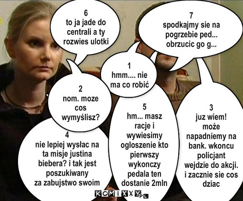 W11 i Czas antenowy – 3
juz wiem!
może napadniemy na bank. wkoncu policjant wejdzie do akcji. i zacznie sie cos dziac 4
nie lepiej wysłac na ta misje justina biebera? i tak jest poszukiwany
za zabujstwo swoim wyciem 5
hm... masz racje i wywiesimy ogloszenie kto pierwszy wykonczy pedala ten dostanie 2mln 1
hmm.... nie ma co robić 6
to ja jade do centrali a ty rozwies ulotki 2
nom. moze cos wymyślisz? 7
spodkajmy sie na pogrzebie ped... obrzucic go g... 