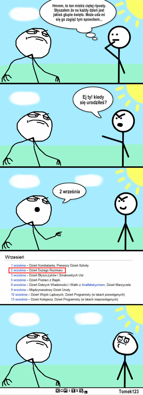 Urodziny mistrza c.r. – Hmmm, to ten mistrz ciętej riposty. Słyszałem że na każdy dzień jest jakieś głupie święto. Może uda mi się go zagiąć tym sposobem... Ej ty! kiedy się urodziłeś? 2 września Tomek123 