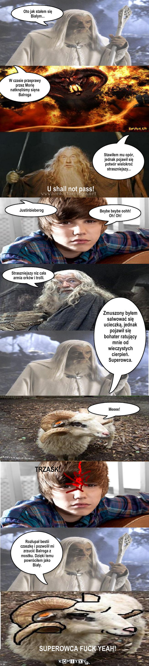 Gandalf i owca – Oto jak stałem się Białym... W czasie przeprawy przez Morię natknęliśmy sięna Balroga U shall not pass! Stawiłem mu opór, jednak pojawił się potwór wielokroć straszniejszy... Justinbieberog Beybe beybe oohh! Oh! Oh! Straszniejszy niz cała armia orków i trolli. Zmuszony byłem salwować się ucieczką, jednak pojawił się bohater ratujący mnie od wieczystych cierpień. Superowca. Meeee! TRZASK! SUPEROWCA FUCK YEAH! Rozłupał bestii czaszkę i pozwolił mi zrzucić Balroga z mostku. Dzięki temu powróciłem jako Biały. 