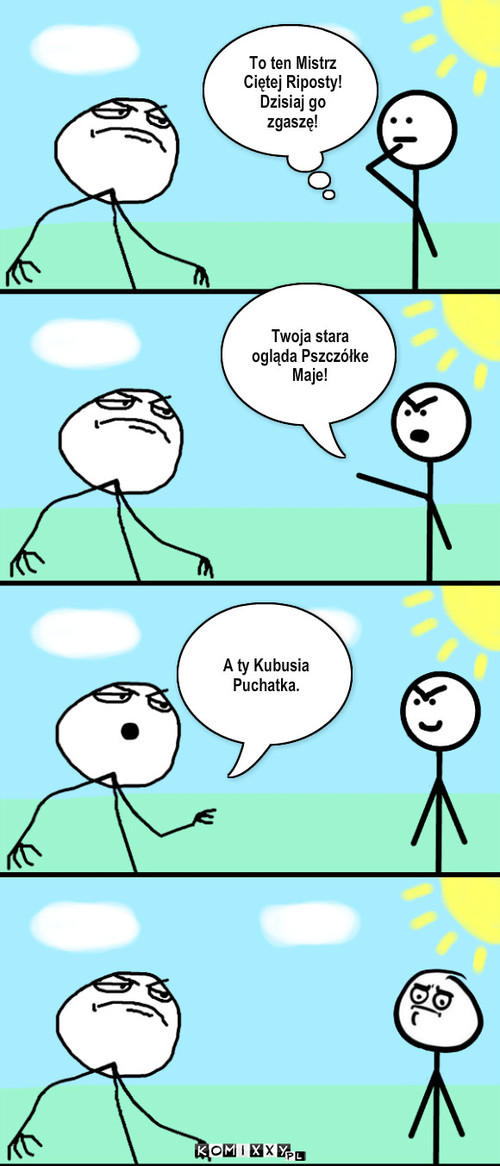 Twoja stara – To ten Mistrz Ciętej Riposty! Dzisiaj go zgaszę! Twoja stara ogląda Pszczółke Maje! A ty Kubusia Puchatka. 