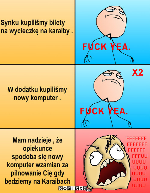 Fuuuuuuuuuu – Synku kupiliśmy bilety 
na wycieczkę na karaiby . W dodatku kupiliśmy 
nowy komputer . Mam nadzieje , że 
opiekunce 
spodoba się nowy 
komputer wzamian za 
pilnowanie Cię gdy
będziemy na Karaibach 