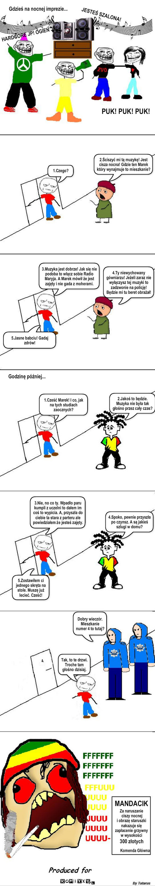 Za głośno – Gdzieś na nocnej imprezie... JESTEŚ SZALONA! HARDCORE JP! OGIEŃ JP! PUK! PUK! PUK! 1.Czego? 2.Ściszyć mi tą muzykę! Jest cisza nocna! Gdzie ten Marek który wynajmuje to mieszkanie? 3.Muzyka jest dobrze! Jak się nie podoba to włącz sobie Radio Maryja. A Marek mówił że jest zajęty i nie gada z moherami. 5.Jasne babciu! Gadaj zdrów! 4.Ty niewychowany gówniarzu! Jeżeli zaraz nie wyłączysz tej muzyki to zadzwonie na policję! Będzie mi tu beret obrażał! Godzinę później... 1.Cześć Marek! I co, jak na tych studiach zaocznych? 2.Jakoś to będzie. Muzyka nie była tak głośno przez cały czas? . . _ 4 3.Nie, no co ty. Wpadło paru kumpli z uczelni to dałem im coś to wypicia. A, przyszła do ciebie ta stara z parteru ale powiedziałem że jesteś zajęty. 5.Zostawiłem ci jednego skręta na stole. Muszę już lecieć. Cześć! 4.Spoko, pewnie przyszła po czynsz. A są jakieś szlugi w domu? Dobry wieczór. Mieszkanie numer 4 to tutaj? Tak, to te drzwi. Troche tam głośno dzisiaj. MANDACIK Za naruszanie
 ciszy nocnej 
i obrazę staruszki 
nakazuje się 
zapłacenie grzywny
w wysokości 300 złotych Komenda Główna 