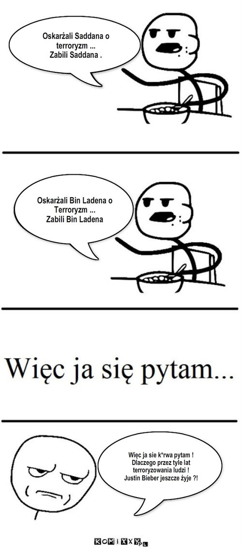 Zabrali? Nie zabrali! – Oskarżali Saddana o terroryzm ...
Zabili Saddana . Oskarżali Bin Ladena o Terroryzm ...
Zabili Bin Ladena Więc ja sie k*rwa pytam !
Dlaczego przez tyle lat terroryzowania ludzi !
Justin Bieber jeszcze żyje ?! 