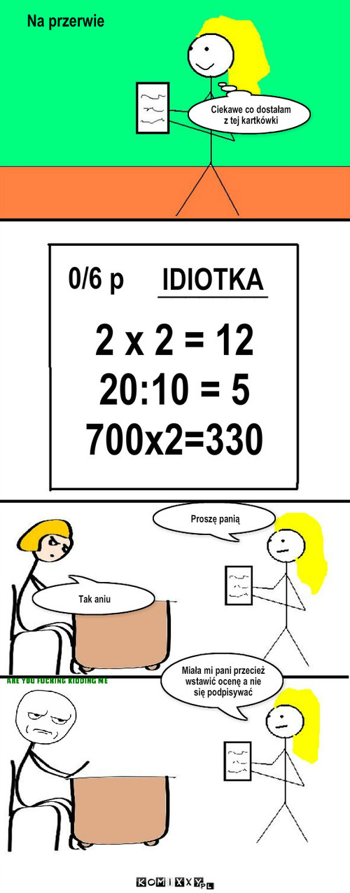 Kartkówka – 2 x 2 = 12
20:10 = 5
700x2=330 IDIOTKA 0/6 p Ciekawe co dostałam z tej kartkówki Tak aniu Proszę panią Miała mi pani przecież wstawić ocenę a nie się podpisywać ________ Na przerwie 