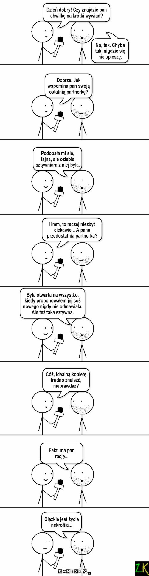 Wywiad – No, tak. Chyba tak, nigdzie się nie spieszę. Dzień dobry! Czy znajdzie pan chwilkę na krótki wywiad? Dobrze. Jak wspomina pan swoją ostatnią partnerkę? Hmm, to raczej niezbyt ciekawie... A pana przedostatnia partnerka? Cóż, idealną kobietę trudno znaleźć, nieprawdaż? Fakt, ma pan rację... Była otwarta na wszystko, kiedy proponowałem jej coś nowego nigdy nie odmawiała. Ale też taka sztywna. Podobała mi się, fajna, ale oziębła sztywniara z niej była. Ciężkie jest życie nekrofila... 