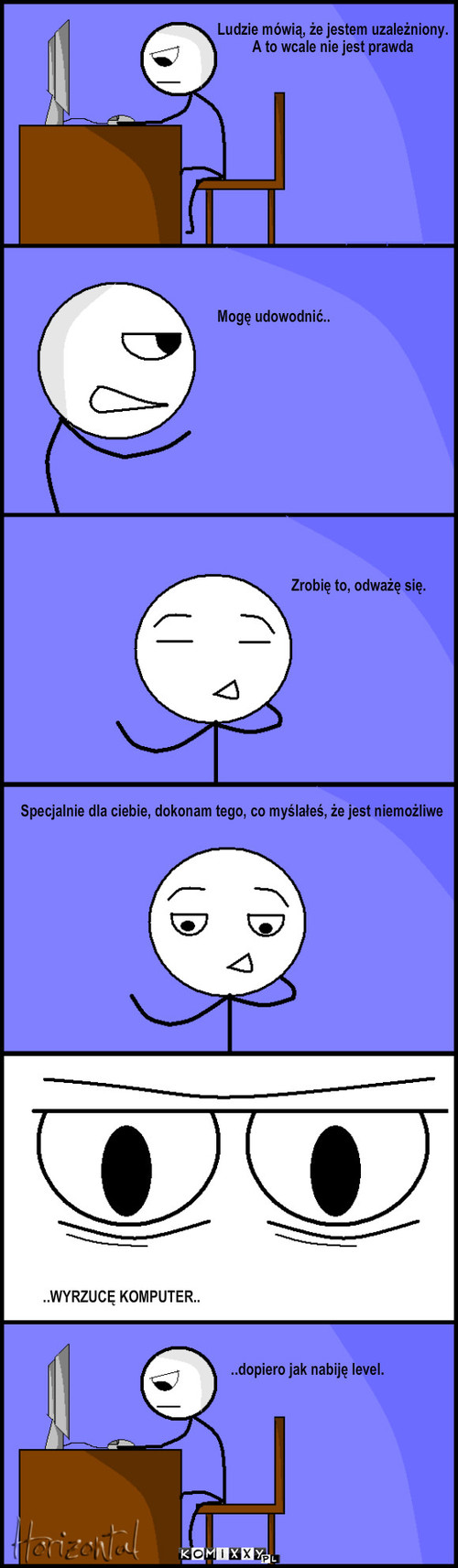 Maniak – Ludzie mówią, że jestem uzależniony. 
A to wcale nie jest prawda Mogę udowodnić.. Zrobię to, odważę się. ..WYRZUCĘ KOMPUTER.. ..dopiero jak nabiję level. Specjalnie dla ciebie, dokonam tego, co myślałeś, że jest niemożliwe 