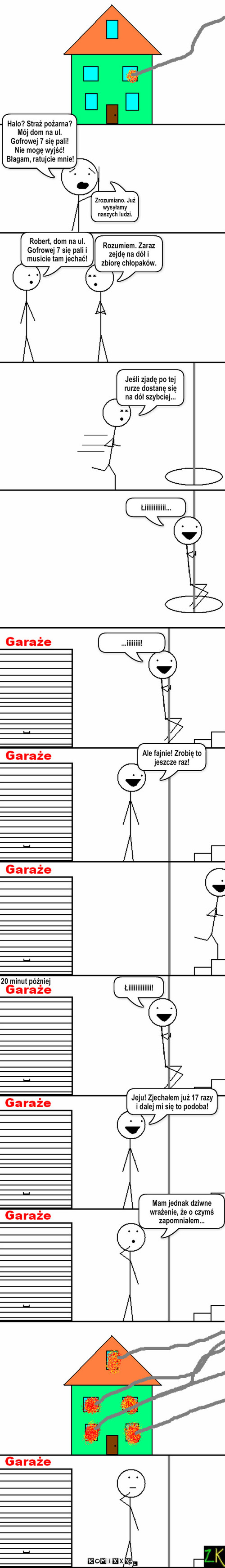 Pożar – Halo? Straż pożarna? Mój dom na ul. Gofrowej 7 się pali! Nie mogę wyjść! Błagam, ratujcie mnie! Robert, dom na ul. Gofrowej 7 się pali i musicie tam jechać! Rozumiem. Zaraz zejdę na dół i zbiorę chłopaków. Jeśli zjadę po tej rurze dostanę się na dół szybciej... Łiiiiiiiiiiii... ...iiiiiiii! Ale fajnie! Zrobię to jeszcze raz! 20 minut później Zrozumiano. Już wysyłamy naszych ludzi. Mam jednak dziwne wrażenie, że o czymś zapomniałem... Jeju! Zjechałem już 17 razy i dalej mi się to podoba! Łiiiiiiiiiiiii! 