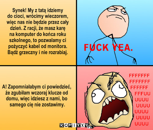 Komputer – Synek! My z tatą idziemy
do cioci, wrócimy wieczorem,
więc nas nie będzie przez cały
dzień. Z racji, że masz karę
na komputer do końca roku
szkolnego, to pozwalamy ci
pożyczyć kabel od monitora.
Bądź grzeczny i nie rozrabiaj. A! Zapomniałabym ci powiedzieć,
że zgubiłam wczoraj klucze od
domu, więc idziesz z nami, bo
 samego cię nie zostawimy. 