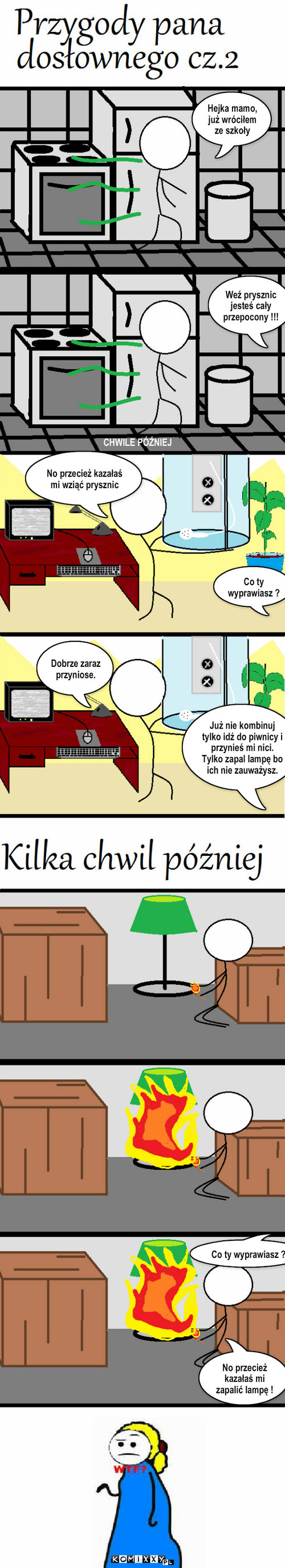 Przygody pana dosłownego cz.2 – Hejka mamo, już wróciłem ze szkoły Weź prysznic jesteś cały przepocony !!! CHWILE PÓŹNIEJ Co ty wyprawiasz ? No przecież kazałaś mi zapalić lampę ! Co ty wyprawiasz ? No przecież kazałaś mi wziąć prysznic Już nie kombinuj tylko idź do piwnicy i przynieś mi nici. Tylko zapal lampę bo ich nie zauważysz. Dobrze zaraz przyniose. 