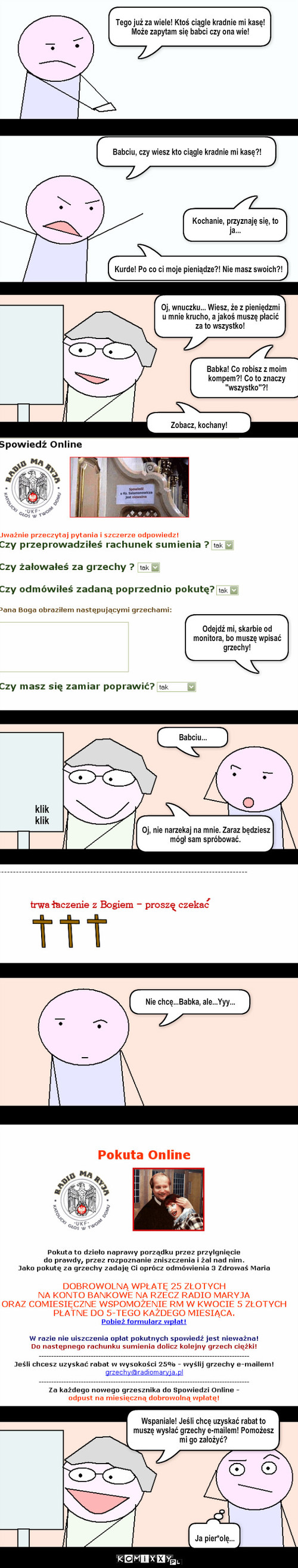 Babka – Tego już za wiele! Ktoś ciągle kradnie mi kasę! Może zapytam się babci czy ona wie! Babciu, czy wiesz kto ciągle kradnie mi kasę?! Kurde! Po co ci moje pieniądze?! Nie masz swoich?! Kochanie, przyznaję się, to ja... Babka! Co robisz z moim kompem?! Co to znaczy ''wszystko''?! Zobacz, kochany! Oj, wnuczku... Wiesz, że z pieniędzmi u mnie krucho, a jakoś muszę płacić za to wszystko! Odejdź mi, skarbie od monitora, bo muszę wpisać grzechy! klik
klik Babciu... Oj, nie narzekaj na mnie. Zaraz będziesz mógł sam spróbować. Nie chcę...Babka, ale...Yyy... Wspaniale! Jeśli chcę uzyskać rabat to muszę wysłać grzechy e-mailem! Pomożesz mi go założyć? Ja pier*olę... 