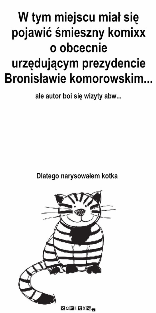 Komixx o prezydencie Komorowskim – W tym miejscu miał się 
pojawić śmieszny komixx
o obcecnie 
urzędującym prezydencie
Bronisławie komorowskim... ale autor boi się wizyty abw... Dlatego narysowałem kotka 