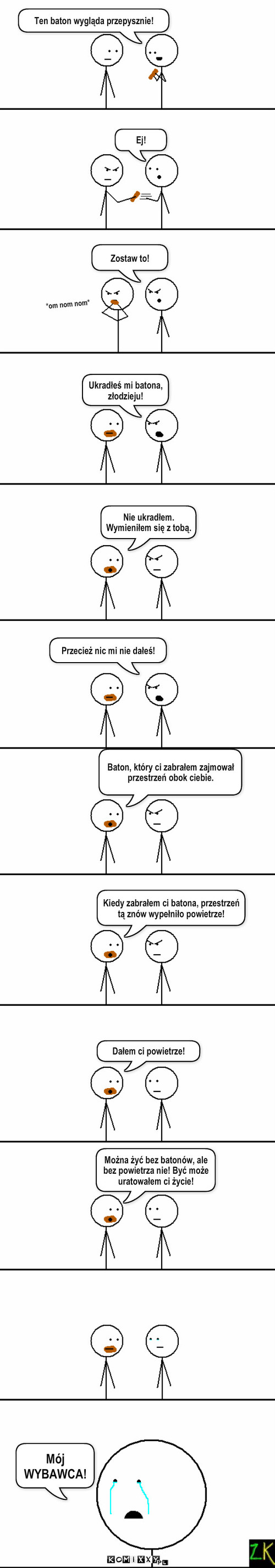 Jak ukradłem facetowi batona, a on się z tego cieszył – Ten baton wygląda przepysznie! Ej! Zostaw to! *om nom nom* Ukradłeś mi batona, złodzieju! Nie ukradłem. Wymieniłem się z tobą. Przecież nic mi nie dałeś! Baton, który ci zabrałem zajmował przestrzeń obok ciebie. Kiedy zabrałem ci batona, przestrzeń tą znów wypełniło powietrze! Dałem ci powietrze! Mój WYBAWCA! Można żyć bez batonów, ale bez powietrza nie! Być może uratowałem ci życie! 