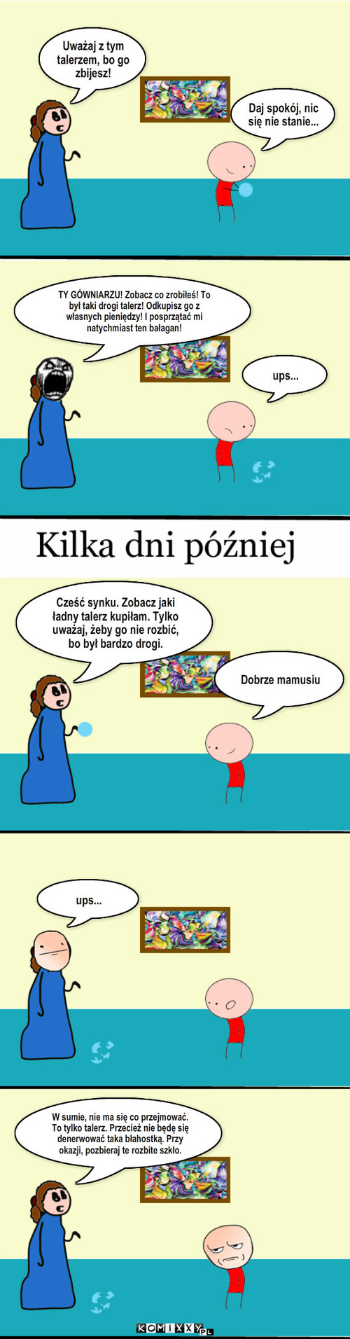 Talerz – Uważaj z tym talerzem, bo go zbijesz! Daj spokój, nic się nie stanie... ups... Dobrze mamusiu ups... W sumie, nie ma się co przejmować. To tylko talerz. Przecież nie będę się denerwować taka błahostką. Przy okazji, pozbieraj te rozbite szkło. TY GÓWNIARZU! Zobacz co zrobiłeś! To był taki drogi talerz! Odkupisz go z własnych pieniędzy! I posprzątać mi natychmiast ten bałagan! Cześć synku. Zobacz jaki ładny talerz kupiłam. Tylko uważaj, żeby go nie rozbić, bo był bardzo drogi. 